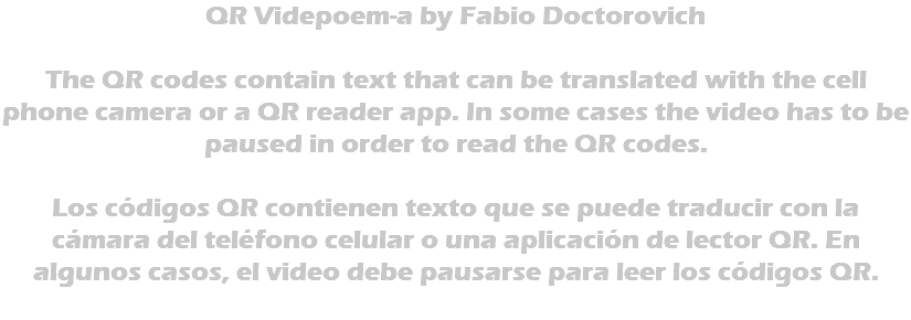 QR Videpoem-a by Fabio Doctorovich The QR codes contain text that can be translated with the cell phone camera or a QR reader app. In some cases the video has to be paused in order to read the QR codes. Los códigos QR contienen texto que se puede traducir con la cámara del teléfono celular o una aplicación de lector QR. En algunos casos, el video debe pausarse para leer los códigos QR. 