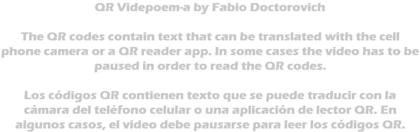 QR Videpoem-a by Fabio Doctorovich The QR codes contain text that can be translated with the cell phone camera or a QR reader app. In some cases the video has to be paused in order to read the QR codes. Los códigos QR contienen texto que se puede traducir con la cámara del teléfono celular o una aplicación de lector QR. En algunos casos, el video debe pausarse para leer los códigos QR.