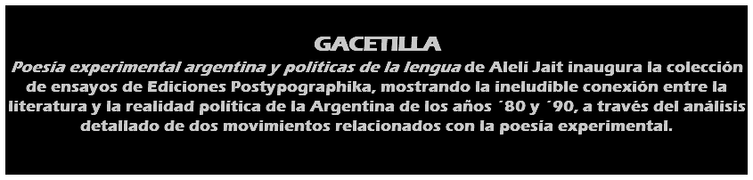  GACETILLA Poesía experimental argentina y políticas de la lengua de Alelí Jait inaugura la colección de ensayos de Ediciones Postypographika, mostrando la ineludible conexión entre la literatura y la realidad política de la Argentina de los años ´80 y ´90, a través del análisis detallado de dos movimientos relacionados con la poesía experimental. 