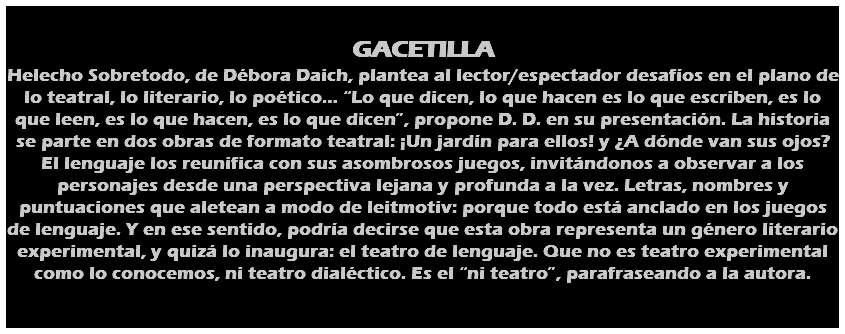  GACETILLA Helecho Sobretodo, de Débora Daich, plantea al lector/espectador desafíos en el plano de lo teatral, lo literario, lo poético… “Lo que dicen, lo que hacen es lo que escriben, es lo que leen, es lo que hacen, es lo que dicen”, propone D. D. en su presentación. La historia se parte en dos obras de formato teatral: ¡Un jardín para ellos! y ¿A dónde van sus ojos? El lenguaje los reunifica con sus asombrosos juegos, invitándonos a observar a los personajes desde una perspectiva lejana y profunda a la vez. Letras, nombres y puntuaciones que aletean a modo de leitmotiv: porque todo está anclado en los juegos de lenguaje. Y en ese sentido, podría decirse que esta obra representa un género literario experimental, y quizá lo inaugura: el teatro de lenguaje. Que no es teatro experimental como lo conocemos, ni teatro dialéctico. Es el “ni teatro”, parafraseando a la autora. 