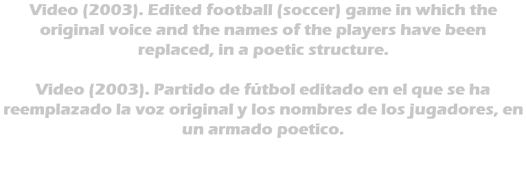 Video (2003). Edited football (soccer) game in which the original voice and the names of the players have been replaced, in a poetic structure. Video (2003). Partido de fútbol editado en el que se ha reemplazado la voz original y los nombres de los jugadores, en un armado poetico. 