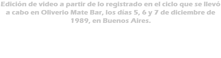 Edición de video a partir de lo registrado en el ciclo que se llevó a cabo en Oliverio Mate Bar, los días 5, 6 y 7 de diciembre de 1989, en Buenos Aires. 